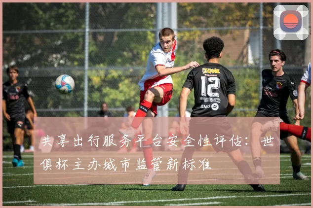 共享出行服务平台安全性评估：世俱杯主办城市监管新标准