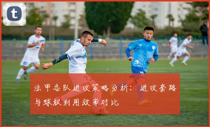 法甲各队进攻策略分析：进攻套路与球权利用效率对比